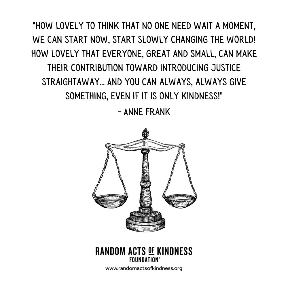 Quotation: How lovely to think that no one need wait a moment, we can start now, start slowly changing the world! How lovely that everyone, great and small, can make their contribution toward introducing justice straightaway... And you can always, always give something, even if it is only kindness! Anne Frank