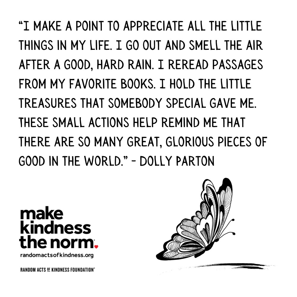 Quotation: I make a point to appreciate all the little things in my life. I go out and smell the air after a good, hard rain. I reread passages from my favorite books. I hold the little treasures that somebody special gave me. These small actions help remind me that there are so many great, glorious pieces of good in the world. Dolly Parton