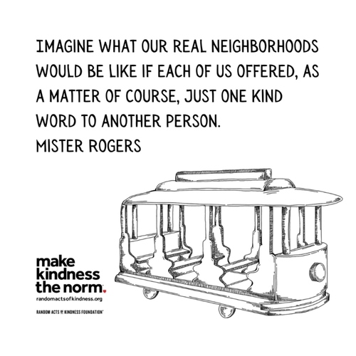 Imagine what our real neighborhoods would be like if each of us offered, as a matter of course, just one kind word to another person. Mister Rogers